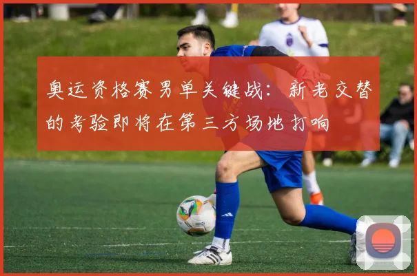 奥运资格赛男单关键战:新老交替的考验即将在第三方场地打响 - 爱游戏推荐