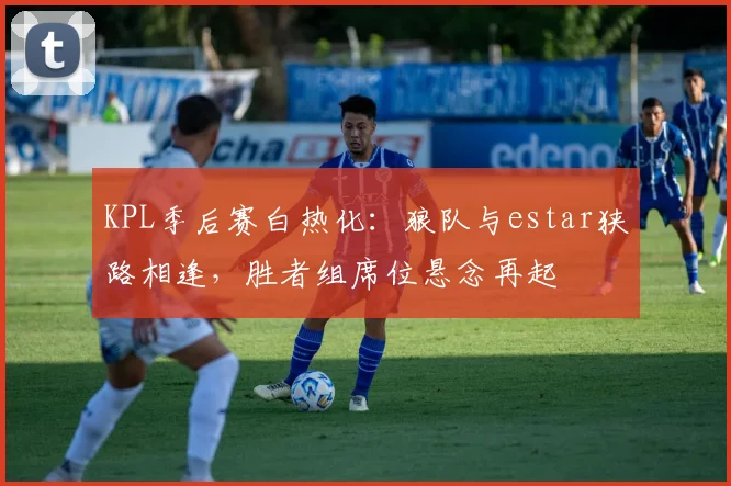 KPL季后赛白热化：狼队与estar狭路相逢，胜者组席位悬念再起 - 爱游戏推荐