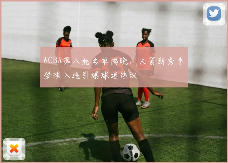 WCBA第八轮名单揭晓，火箭新秀李梦琪入选引爆球迷热议 - 爱游戏推荐