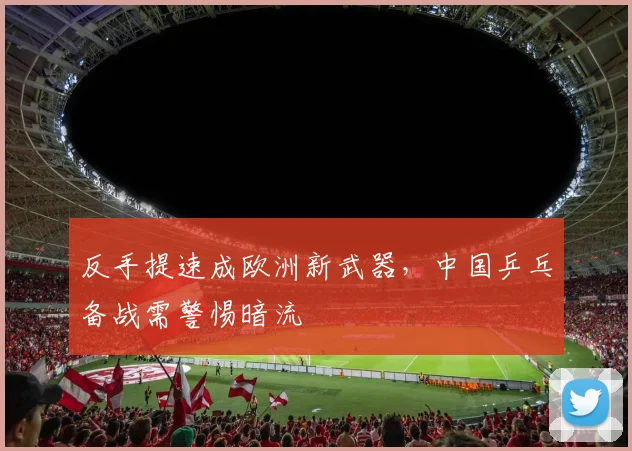 反手提速成欧洲新武器，中国乒乓备战需警惕暗流 - 爱游戏推荐