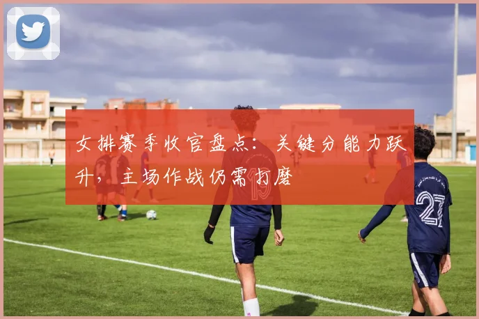 女排赛季收官盘点：关键分能力跃升，主场作战仍需打磨 - 爱游戏推荐